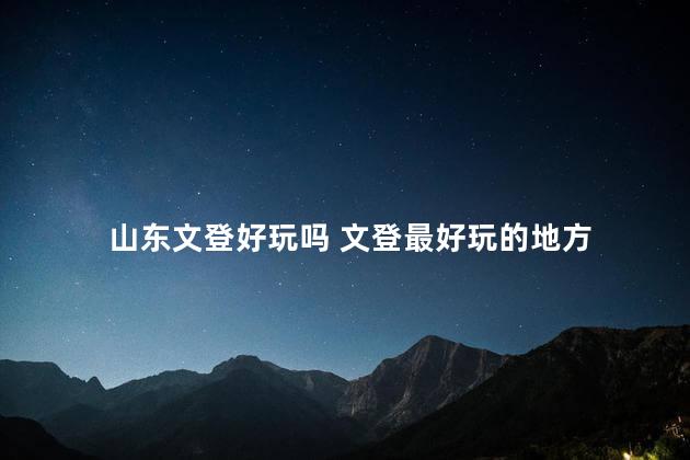 山东文登好玩吗 文登最好玩的地方